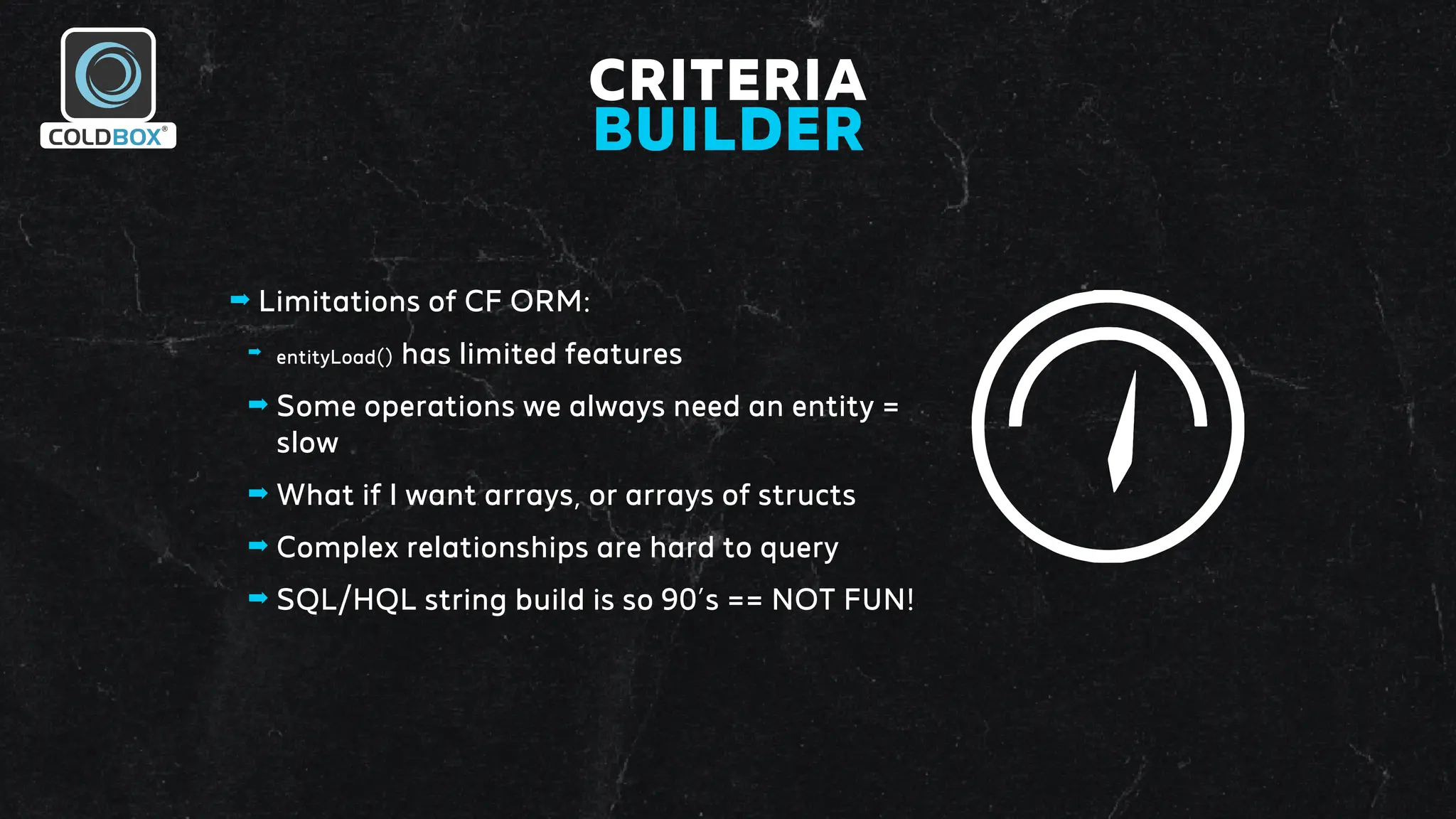 CRITERIA
BUILDER
➡ Limitations of CF ORM:
➡ entityLoad() has limited features
➡ Some operations we always need an entity =
slow
➡ What if I want arrays, or arrays of structs
➡ Complex relationships are hard to query
➡ SQL/HQL string build is so 90’s == NOT FUN!
 