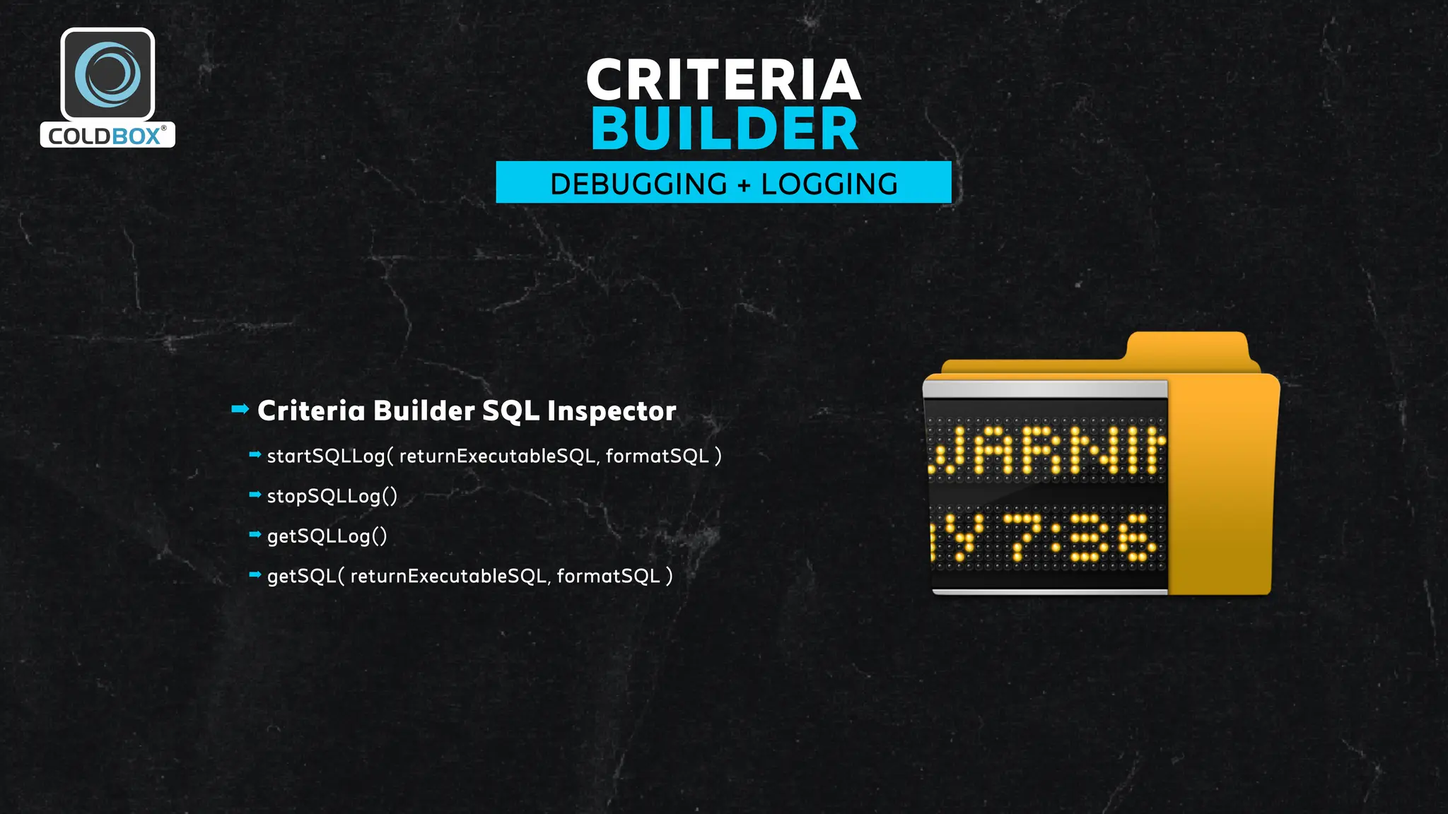 CRITERIA
BUILDER
DEBUGGING + LOGGING
➡ Criteria Builder SQL Inspector
➡ startSQLLog( returnExecutableSQL, formatSQL )
➡ stopSQLLog()
➡ getSQLLog()
➡ getSQL( returnExecutableSQL, formatSQL )
 