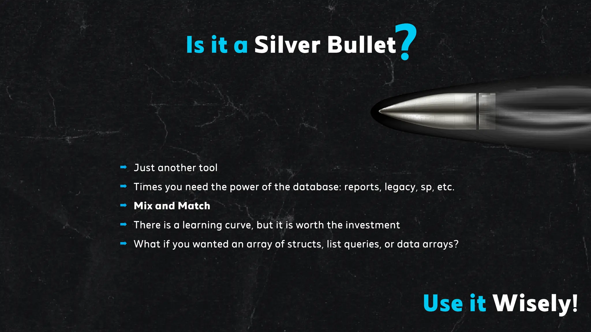 Is it a Silver Bullet?
➡ Just another tool
➡ Times you need the power of the database: reports, legacy, sp, etc.
➡ Mix and Match
➡ There is a learning curve, but it is worth the investment
➡ What if you wanted an array of structs, list queries, or data arrays?
Use it Wisely!
 