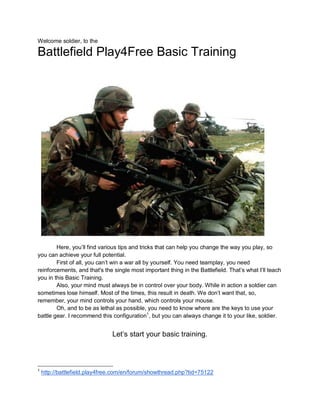 Welcome soldier, to the

Battlefield Play4Free Basic Training




        Here, you’ll find various tips and tricks that can help you change the way you play, so
you can achieve your full potential.
        First of all, you can’t win a war all by yourself. You need teamplay, you need
reinforcements, and that's the single most important thing in the Battlefield. That’s what I’ll teach
you in this Basic Training.
        Also, your mind must always be in control over your body. While in action a soldier can
sometimes lose himself. Most of the times, this result in death. We don’t want that, so,
remember, your mind controls your hand, which controls your mouse.
        Oh, and to be as lethal as possible, you need to know where are the keys to use your
battle gear. I recommend this configuration1, but you can always change it to your like, soldier.


                               Let’s start your basic training.



1
    http://battlefield.play4free.com/en/forum/showthread.php?tid=75122
 