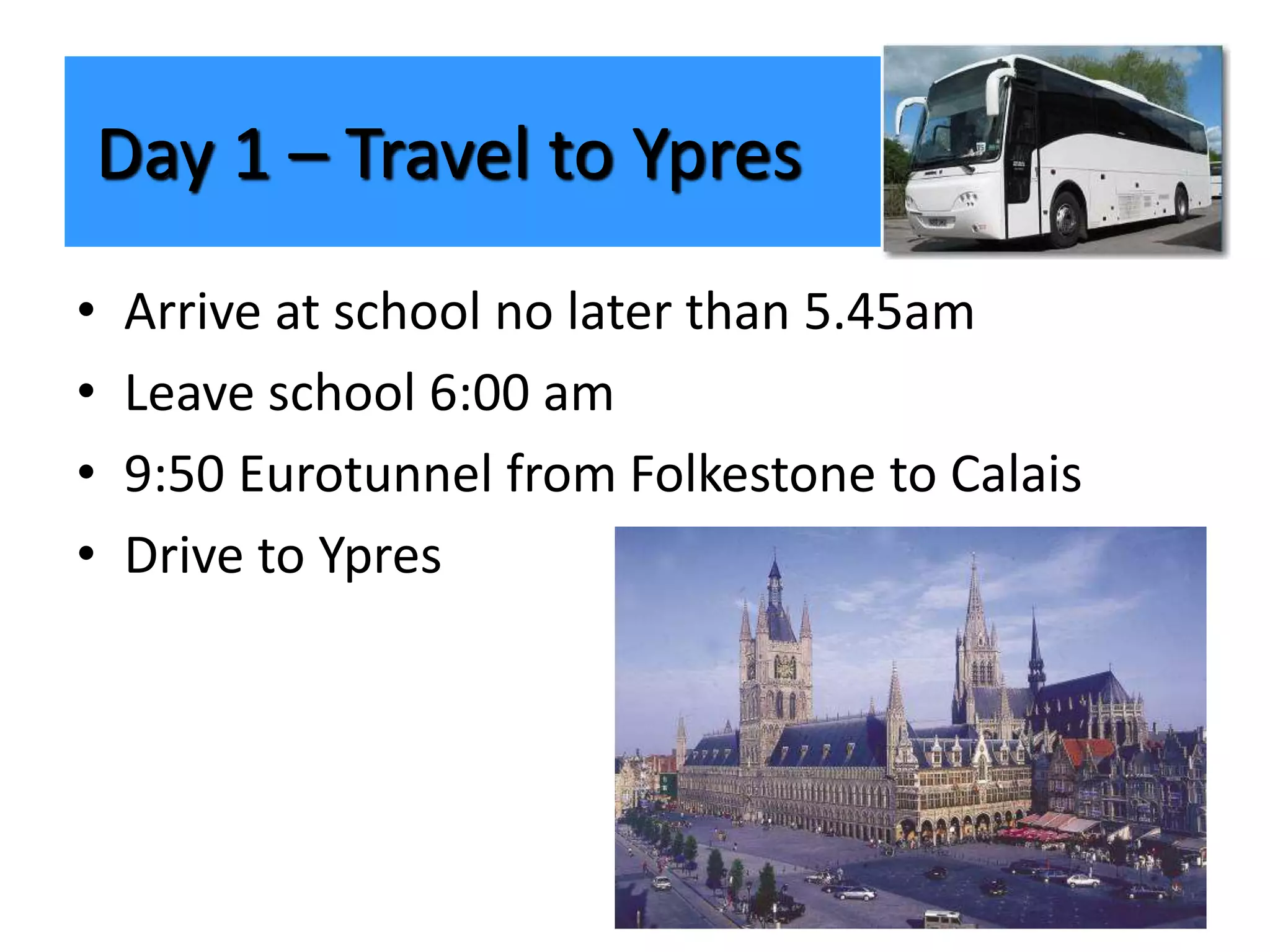 • Arrive at school no later than 5.45am
• Leave school 6:00 am
• 9:50 Eurotunnel from Folkestone to Calais
• Drive to Ypres
Day 1 – Travel to Ypres
 