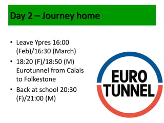 • Leave Ypres 16:00
(Feb)/16:30 (March)
• 18:20 (F)/18:50 (M)
Eurotunnel from Calais
to Folkestone
• Back at school 20:30
(F)/21:00 (M)
Day 2 – Journey home
 