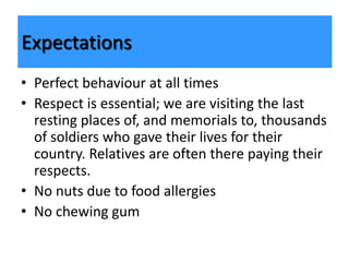 • Perfect behaviour at all times
• Respect is essential; we are visiting the last
resting places of, and memorials to, thousands
of soldiers who gave their lives for their
country. Relatives are often there paying their
respects.
• No nuts due to food allergies
• No chewing gum
Expectations
 