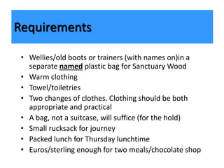• Wellies/old boots or trainers (with names on)in a
separate named plastic bag for Sanctuary Wood
• Warm clothing
• Towel/toiletries
• Two changes of clothes. Clothing should be both
appropriate and practical
• A bag, not a suitcase, will suffice (for the hold)
• Small rucksack for journey
• Packed lunch for Thursday lunchtime
• Euros/sterling enough for two meals/chocolate shop
Requirements
 