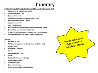 Itinerary
Battlefields trips 28th Feb to 1st March and 7th March to 8th March 2019
• Two trips of 60 students and 6 staff
• Leave Simon Balle 6am
• Euro tunnel 9.50am
• Packed lunch at Passchendaele museum 1pm
• Passchendaele museum 1.30pm
• Langemark cemetery
• Tyne Cot cemetery
• Book into hotel 5pm (Best Western Flanders Lodge, Ypres)
• Dinner 6pm - main course and dessert
• 7.10pm to the Menin Gate - 8pm the Last Post ceremony
• Conference room at the hotel 8.30pm - 10pm (quiz)
Next day
• Breakfast at 8am
• Make our own packed lunches (hotel provide the food)
• Leave 9.30am
• Essex Farm Cemetery
• Hill 60
• Sanctuary Wood 11am
• Lunch
• Flanders Field Museum 1.30pm
• Chocolate shop 3pm
• Leave Ypres 4pm
• Euro tunnel 5.50pm
• Arrive at Simon Balle around 8.45pm
 