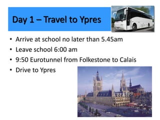 • Arrive at school no later than 5.45am
• Leave school 6:00 am
• 9:50 Eurotunnel from Folkestone to Calais
• Drive to Ypres
Day 1 – Travel to Ypres
 