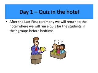 Day 1 – Quiz in the hotel
• After the Last Post ceremony we will return to the
hotel where we will run a quiz for the students in
their groups before bedtime
 