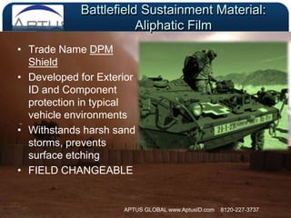 Battlefield Sustainment Material:  Aliphatic FilmTrade Name DPM Shield Developed for Exterior ID and Component protection in typical vehicle environmentsWithstands harsh sand storms, prevents surface etchingFIELD CHANGEABLE APTUS GLOBAL www.AptusID.com    8120-227-3737 