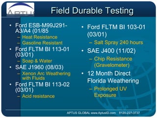 Field Durable TestingFord ESB-M99J291-A3/A4 (01/85Heat ResistanceGasoline ResistantFord FLTM BI 113-01 (03/01) Soap & WaterSAEJ1960 (08/03) Xenon Arc Weathering with FluidsFord FLTM BI 113-02 (03/01) Acid resistanceFord FLTM BI 103-01 (03/01)Salt Spray 240 hoursSAEJ400 (11/02)Chip Resistance (Gravelometer)12 Month Direct Florida WeatheringProlonged UV ExposureAPTUS GLOBAL www.AptusID.com    8120-227-3737 