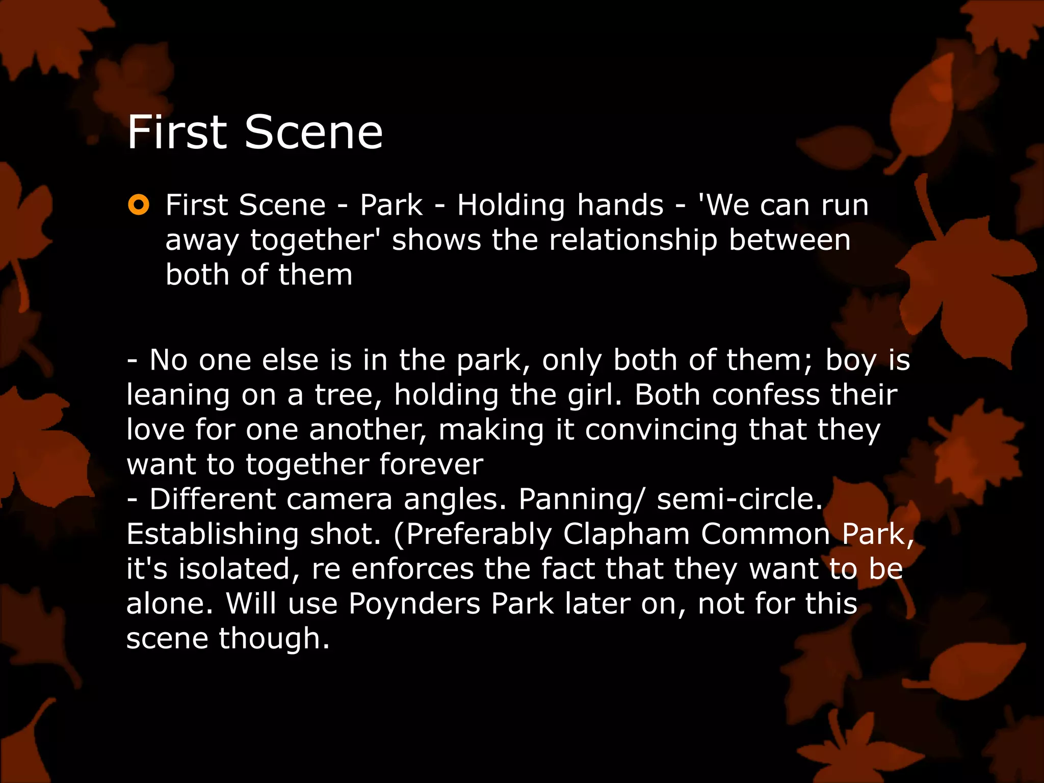 First Scene
 First Scene - Park - Holding hands - 'We can run
  away together' shows the relationship between
  both of them

- No one else is in the park, only both of them; boy is
leaning on a tree, holding the girl. Both confess their
love for one another, making it convincing that they
want to together forever
- Different camera angles. Panning/ semi-circle.
Establishing shot. (Preferably Clapham Common Park,
it's isolated, re enforces the fact that they want to be
alone. Will use Poynders Park later on, not for this
scene though.
 
