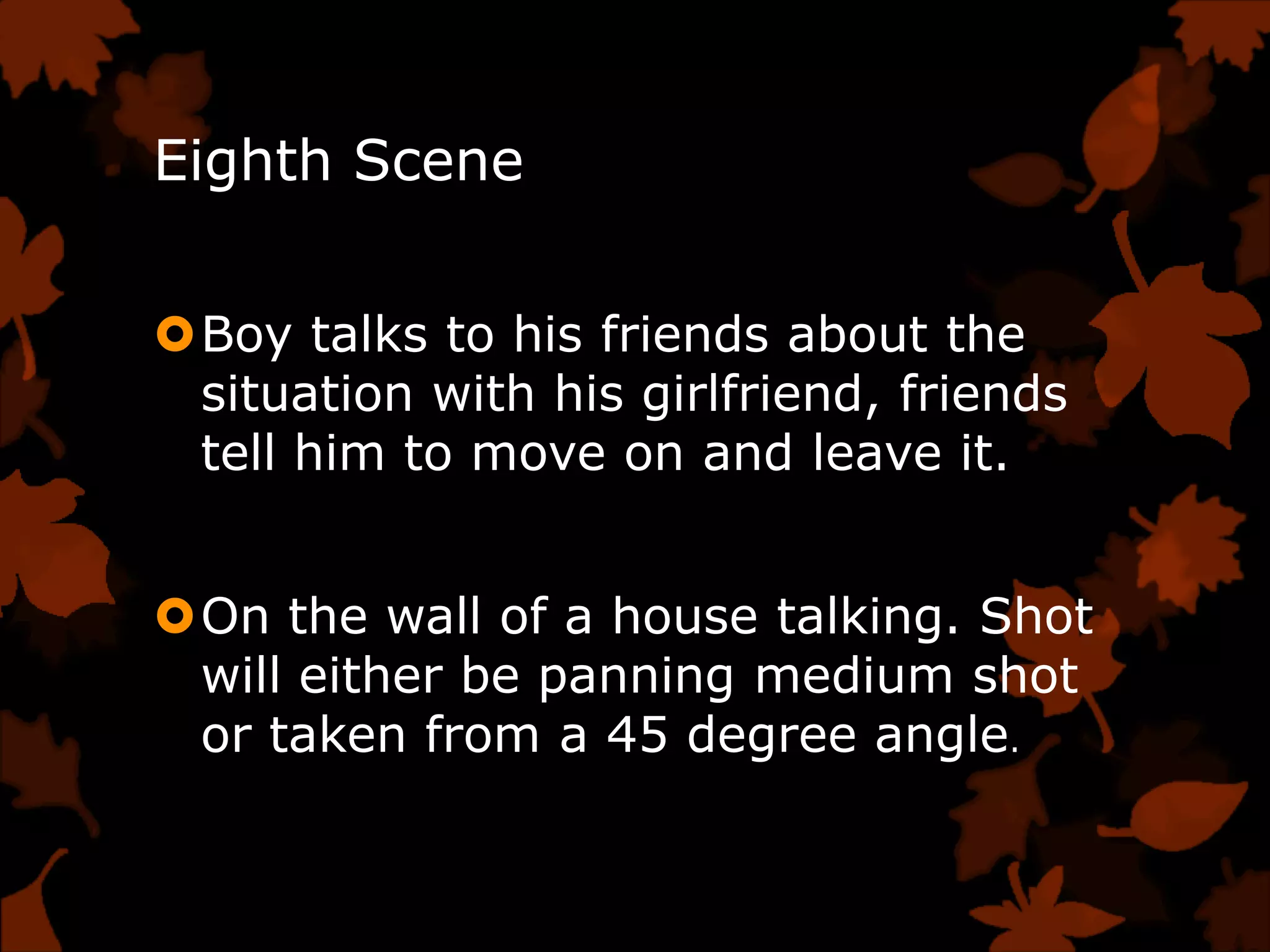 Eighth Scene


Boy talks to his friends about the
 situation with his girlfriend, friends
 tell him to move on and leave it.


On the wall of a house talking. Shot
 will either be panning medium shot
 or taken from a 45 degree angle.
 