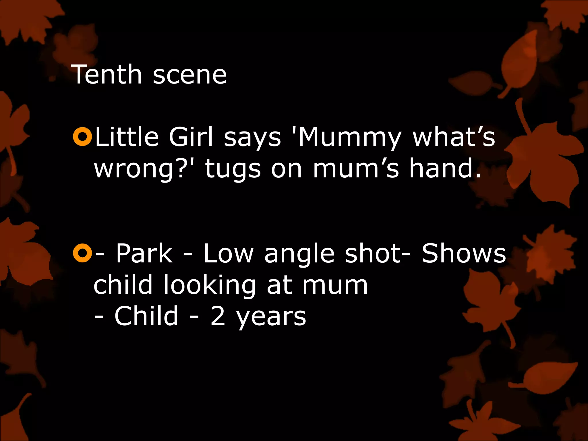 Tenth scene

Little Girl says 'Mummy what‟s
 wrong?' tugs on mum‟s hand.


- Park - Low angle shot- Shows
 child looking at mum
 - Child - 2 years
 