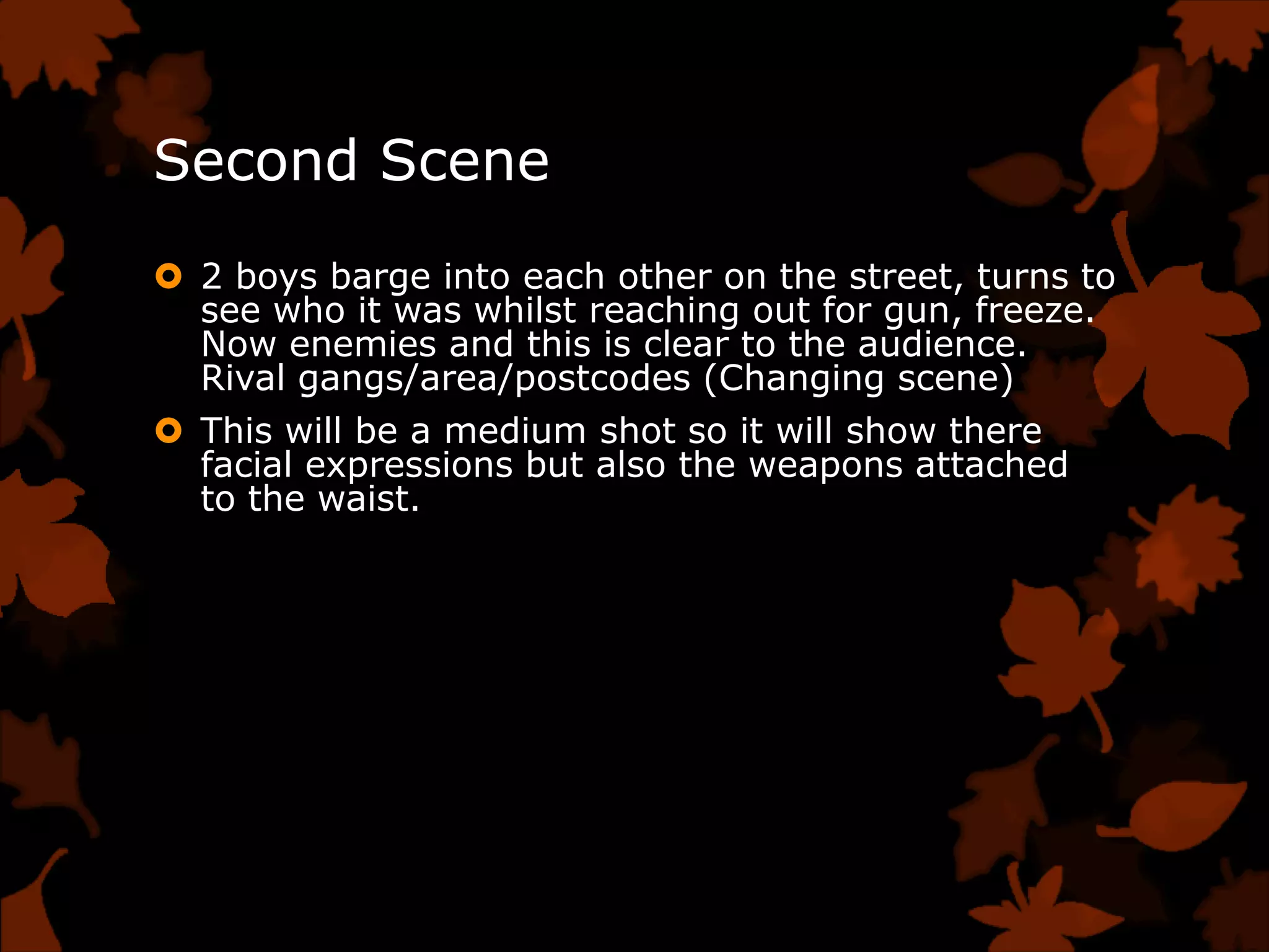 Second Scene
 2 boys barge into each other on the street, turns to
  see who it was whilst reaching out for gun, freeze.
  Now enemies and this is clear to the audience.
  Rival gangs/area/postcodes (Changing scene)
 This will be a medium shot so it will show there
  facial expressions but also the weapons attached
  to the waist.
 