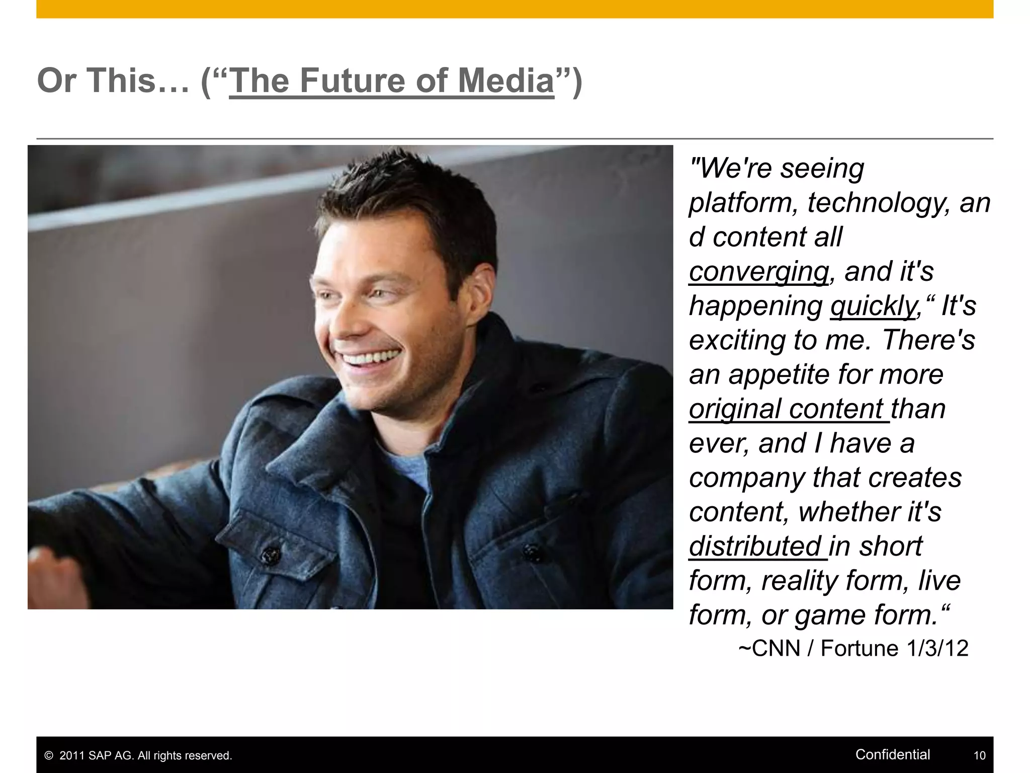 Or This… (“The Future of Media”)

                                      "We're seeing
                                      platform, technology, an
                                      d content all
                                      converging, and it's
                                      happening quickly,“ It's
                                      exciting to me. There's
                                      an appetite for more
                                      original content than
                                      ever, and I have a
                                      company that creates
                                      content, whether it's
                                      distributed in short
                                      form, reality form, live
                                      form, or game form.“
                                         ~CNN / Fortune 1/3/12



© 2011 SAP AG. All rights reserved.                Confidential   10
 