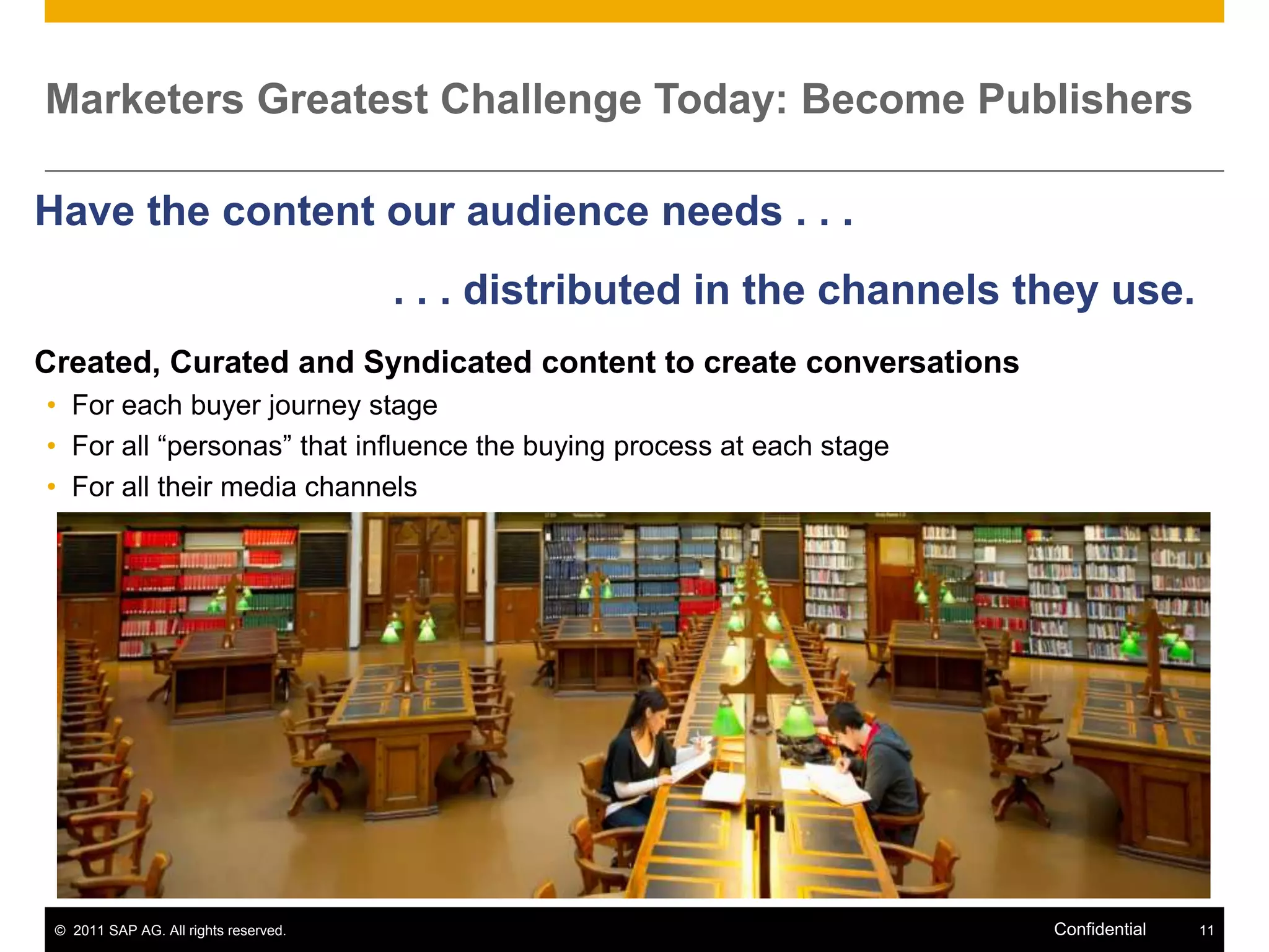Marketers Greatest Challenge Today: Become Publishers

Have the content our audience needs . . .
                                       . . . distributed in the channels they use.
Created, Curated and Syndicated content to create conversations
• For each buyer journey stage
• For all “personas” that influence the buying process at each stage
• For all their media channels




 © 2011 SAP AG. All rights reserved.                                      Confidential   11
 