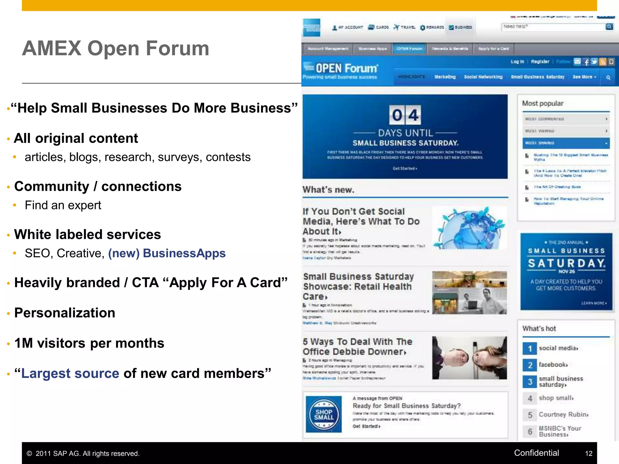 AMEX Open Forum

•“Help       Small Businesses Do More Business”

•   All original content
    • articles, blogs, research, surveys, contests

•   Community / connections
    • Find an expert

•   White labeled services
    • SEO, Creative, (new) BusinessApps

•   Heavily branded / CTA “Apply For A Card”

•   Personalization

•   1M visitors per months

•   “Largest source of new card members”




      © 2011 SAP AG. All rights reserved.            Confidential   12
 