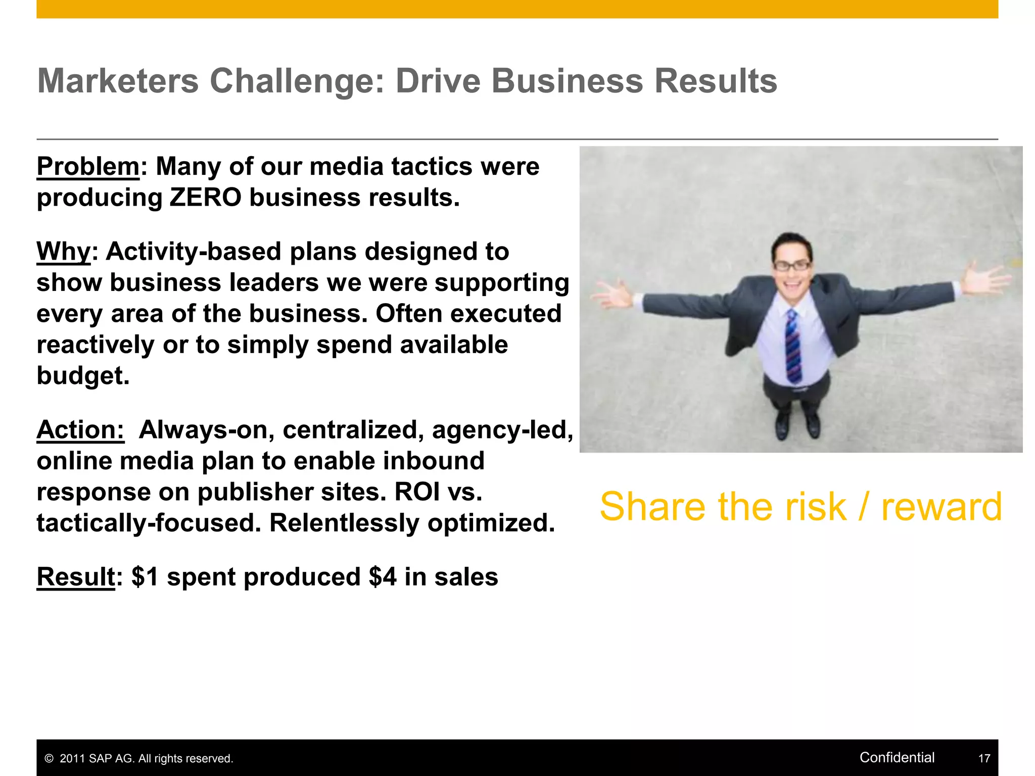 Marketers Challenge: Drive Business Results

Problem: Many of our media tactics were
producing ZERO business results.

Why: Activity-based plans designed to
show business leaders we were supporting
every area of the business. Often executed
reactively or to simply spend available
budget.

Action: Always-on, centralized, agency-led,
online media plan to enable inbound
response on publisher sites. ROI vs.
tactically-focused. Relentlessly optimized.   Share the risk / reward
Result: $1 spent produced $4 in sales




© 2011 SAP AG. All rights reserved.                         Confidential   17
 