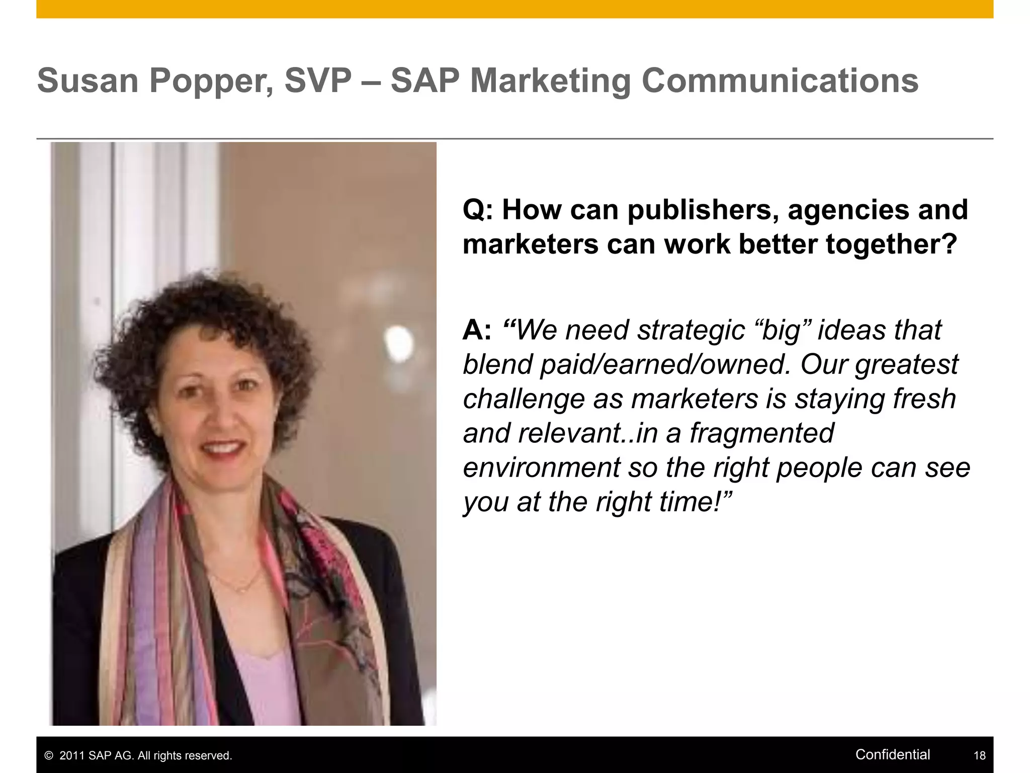 Susan Popper, SVP – SAP Marketing Communications


                                      Q: How can publishers, agencies and
                                      marketers can work better together?

                                      A: “We need strategic “big” ideas that
                                      blend paid/earned/owned. Our greatest
                                      challenge as marketers is staying fresh
                                      and relevant..in a fragmented
                                      environment so the right people can see
                                      you at the right time!”




© 2011 SAP AG. All rights reserved.                                 Confidential   18
 
