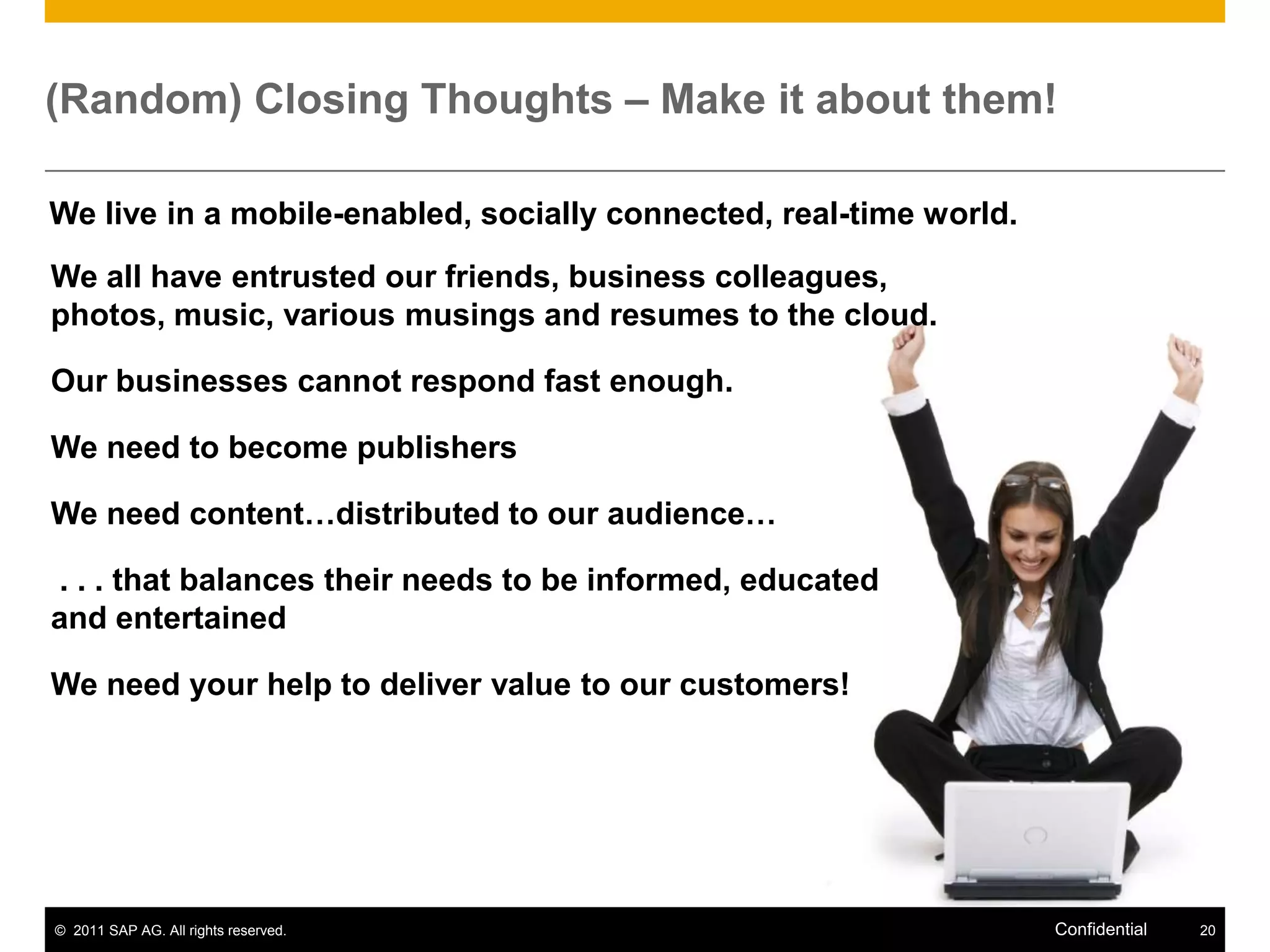 (Random) Closing Thoughts – Make it about them!

We live in a mobile-enabled, socially connected, real-time world.
We all have entrusted our friends, business colleagues,
photos, music, various musings and resumes to the cloud.

Our businesses cannot respond fast enough.

We need to become publishers

We need content…distributed to our audience…

. . . that balances their needs to be informed, educated
and entertained

We need your help to deliver value to our customers!




© 2011 SAP AG. All rights reserved.                                 Confidential   20
 