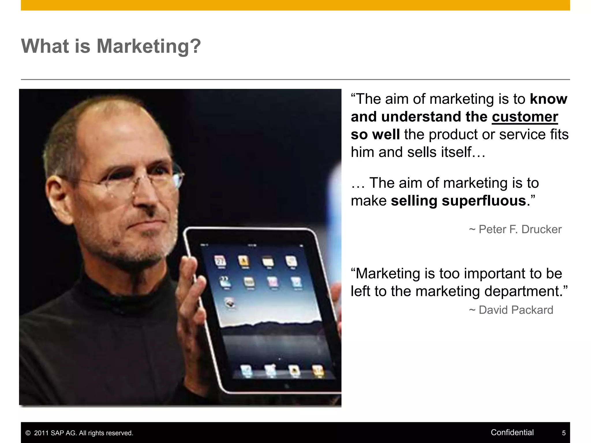 What is Marketing?

                                      “The aim of marketing is to know
                                      and understand the customer
                                      so well the product or service fits
                                      him and sells itself…

                                      … The aim of marketing is to
                                      make selling superfluous.”
                                                        ~ Peter F. Drucker


                                      “Marketing is too important to be
                                      left to the marketing department.”
                                                        ~ David Packard




© 2011 SAP AG. All rights reserved.                         Confidential     5
 