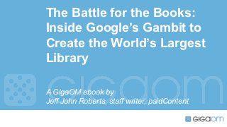 The Battle for the Books:
Inside Google’s Gambit to
Create the World’s Largest
Library

A GigaOM ebook by
Jeff John Roberts, staff writer, paidContent
 