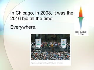 In Chicago, in 2008, it was the
2016 bid all the time.
Everywhere.
 
