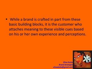 While a brand is crafted in part from these basic building blocks, it is the customer who attaches meaning to these visible cues based on his or her own experience and perceptions. 