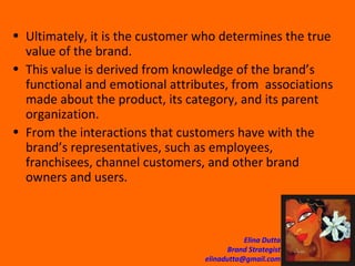Ultimately, it is the customer who determines the true value of the brand.  This value is derived from knowledge of the brand’s functional and emotional attributes, from  associations made about the product, its category, and its parent organization. From the interactions that customers have with the brand’s representatives, such as employees, franchisees, channel customers, and other brand owners and users. 