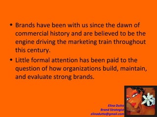 Brands have been with us since the dawn of commercial history and are believed to be the engine driving the marketing train throughout  this century.  Little formal attention has been paid to the question of how organizations build, maintain, and evaluate strong brands.  