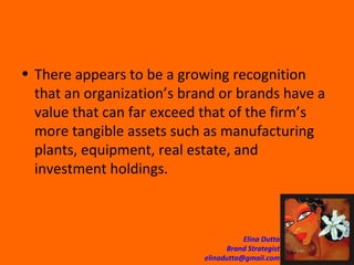 There appears to be a growing recognition that an organization’s brand or brands have a value that can far exceed that of the firm’s more tangible assets such as manufacturing plants, equipment, real estate, and investment holdings.  