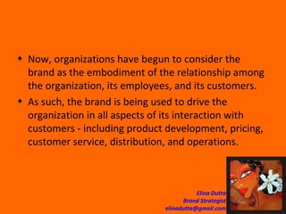 Now, organizations have begun to consider the brand as the embodiment of the relationship among the organization, its employees, and its customers.  As such, the brand is being used to drive the organization in all aspects of its interaction with customers - including product development, pricing, customer service, distribution, and operations. 