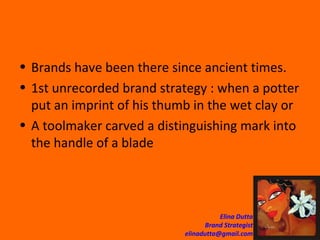 Brands have been there since ancient times.  1st unrecorded brand strategy : when a potter put an imprint of his thumb in the wet clay or A toolmaker carved a distinguishing mark into the handle of a blade  