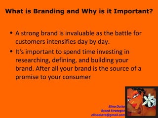 What is Branding and Why is it Important? A strong brand is invaluable as the battle for customers intensifies day by day.  It's important to spend time investing in researching, defining, and building your brand. After all your brand is the source of a promise to your consumer  