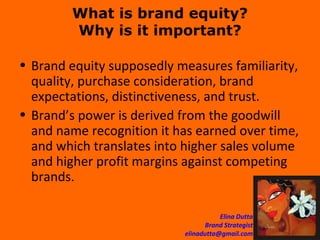 What is brand equity? Why is it important? Brand equity supposedly measures familiarity, quality, purchase consideration, brand expectations, distinctiveness, and trust. Brand’s power is derived from the goodwill and name recognition it has earned over time, and which translates into higher sales volume and higher profit margins against competing brands.  