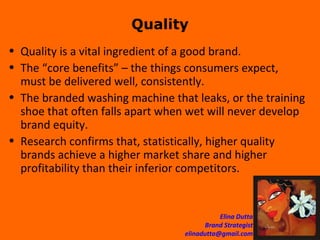 Quality Quality is a vital ingredient of a good brand. The “core benefits” – the things consumers expect, must be delivered well, consistently.  The branded washing machine that leaks, or the training shoe that often falls apart when wet will never develop brand equity. Research confirms that, statistically, higher quality brands achieve a higher market share and higher profitability than their inferior competitors. 