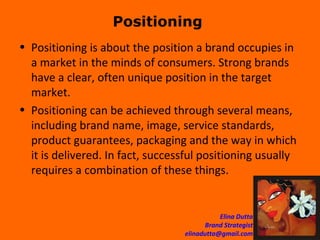 Positioning  Positioning is about the position a brand occupies in a market in the minds of consumers. Strong brands have a clear, often unique position in the target market. Positioning can be achieved through several means, including brand name, image, service standards, product guarantees, packaging and the way in which it is delivered. In fact, successful positioning usually requires a combination of these things. 