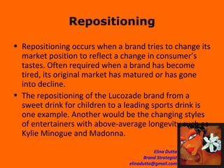 Repositioning Repositioning occurs when a brand tries to change its market position to reflect a change in consumer’s tastes. Often required when a brand has become tired, its original market has matured or has gone into decline.  The repositioning of the Lucozade brand from a sweet drink for children to a leading sports drink is one example. Another would be the changing styles of entertainers with above-average longevity such as Kylie Minogue and Madonna. 