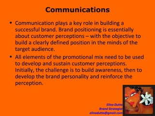 Communications Communication plays a key role in building a successful brand. Brand positioning is essentially about customer perceptions – with the objective to build a clearly defined position in the minds of the target audience.  All elements of the promotional mix need to be used to develop and sustain customer perceptions. Initially, the challenge is to build awareness, then to develop the brand personality and reinforce the perception.  