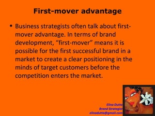 First-mover advantage Business strategists often talk about first-mover advantage. In terms of brand development, “first-mover” means it is possible for the first successful brand in a market to create a clear positioning in the minds of target customers before the competition enters the market.  