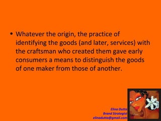 Whatever the origin, the practice of identifying the goods (and later, services) with the craftsman who created them gave early consumers a means to distinguish the goods of one maker from those of another.  