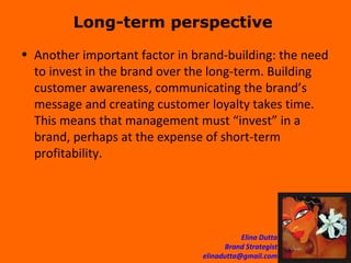 Long-term perspective  Another important factor in brand-building: the need to invest in the brand over the long-term. Building customer awareness, communicating the brand’s message and creating customer loyalty takes time. This means that management must “invest” in a brand, perhaps at the expense of short-term profitability. 