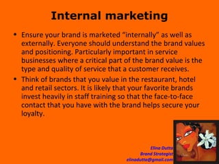 Internal marketing Ensure your brand is marketed “internally” as well as externally. Everyone should understand the brand values and positioning. Particularly important in service businesses where a critical part of the brand value is the type and quality of service that a customer receives.  Think of brands that you value in the restaurant, hotel and retail sectors. It is likely that your favorite brands invest heavily in staff training so that the face-to-face contact that you have with the brand helps secure your loyalty. 