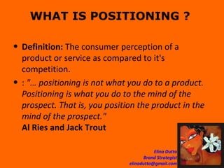 WHAT IS POSITIONING ?  Definition:  The consumer perception of a product or service as compared to it's competition. :  "… positioning is not what you do to a product. Positioning is what you do to the mind of the prospect. That is, you position the product in the mind of the prospect." Al Ries and Jack Trout  