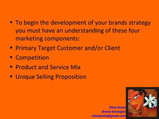 To begin the development of your brands strategy you must have an understanding of these four marketing components:  Primary Target Customer and/or Client Competition Product and Service Mix Unique Selling Proposition 