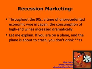 Recession Marketing:  Throughout the 90s, a time of unprecedented economic woe in Japan, the consumption of high-end wines increased dramatically. Let me explain. If you are on a plane, and the plane is about to crash, you don't drink **ss 