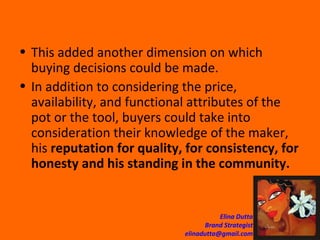 This added another dimension on which buying decisions could be made.  In addition to considering the price, availability, and functional attributes of the pot or the tool, buyers could take into consideration their knowledge of the maker, his  reputation for quality, for consistency, for honesty and his standing in the community.   