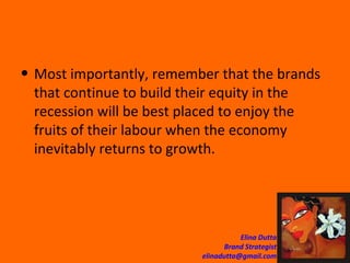 Most importantly, remember that the brands that continue to build their equity in the recession will be best placed to enjoy the fruits of their labour when the economy inevitably returns to growth. 