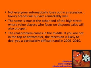 Not everyone automatically loses out in a recession. , luxury brands will survive remarkably well.  The same is true at the other end of the high street where value players who focus on discount sales will also prosper.  The real problem comes in the middle. If you are not in the top or bottom tier, the recession is likely to deal you a particularly difficult hand in 2009 -2010.  