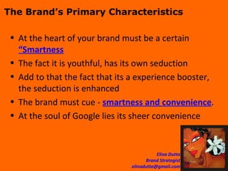 The Brand’s Primary Characteristics At the heart of your brand must be a certain  “Smartness The fact it is youthful, has its own seduction Add to that the fact that its a experience booster, the seduction is enhanced The brand must cue -  smartness and convenience . At the soul of Google lies its sheer convenience  