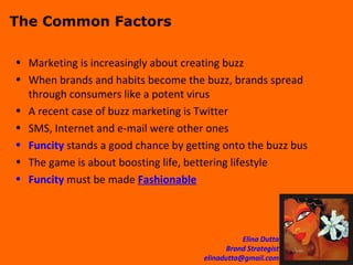 The Common Factors Marketing is increasingly about creating buzz When brands and habits become the buzz, brands spread through consumers like a potent virus A recent case of buzz marketing is Twitter SMS, Internet and e-mail were other ones Funcity  stands a good chance by getting onto the buzz bus The game is about boosting life, bettering lifestyle Funcity  must be made  Fashionable 